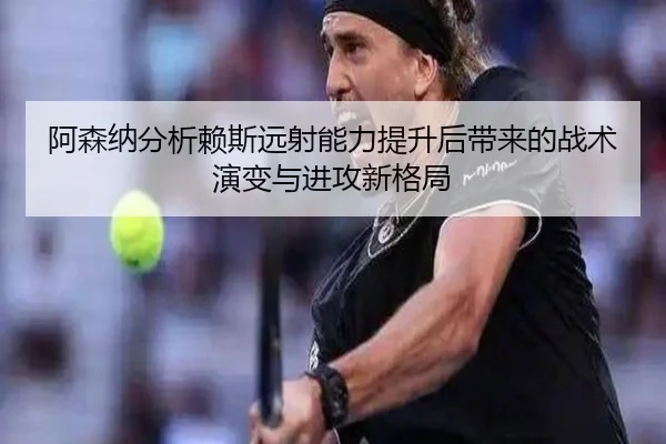 阿森纳分析赖斯远射能力提升后带来的战术演变与进攻新格局