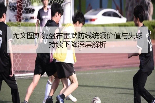 尤文图斯复盘布雷默防线统领价值与失球持续下降深层解析