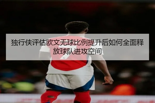 独行侠评估欧文无球比例提升后如何全面释放球队进攻空间